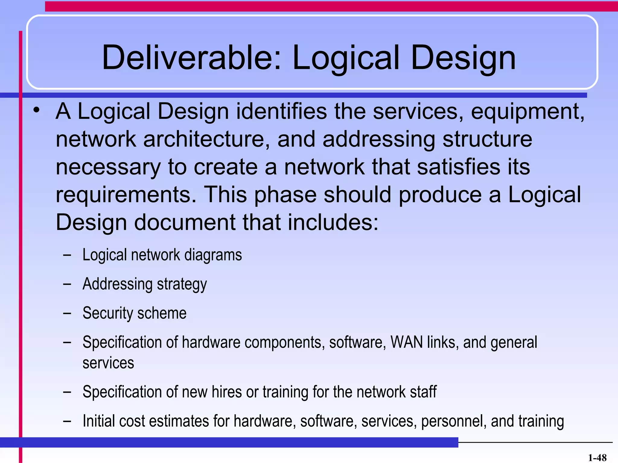 Deliverable: Logical Design
• A Logical Design identifies the services, equipment,
  network architecture, and addressing structure
  necessary to create a network that satisfies its
  requirements. This phase should produce a Logical
  Design document that includes:
   – Logical network diagrams
   – Addressing strategy
   – Security scheme
   – Specification of hardware components, software, WAN links, and general
     services
   – Specification of new hires or training for the network staff
   – Initial cost estimates for hardware, software, services, personnel, and training

                                                                                        1-48
 