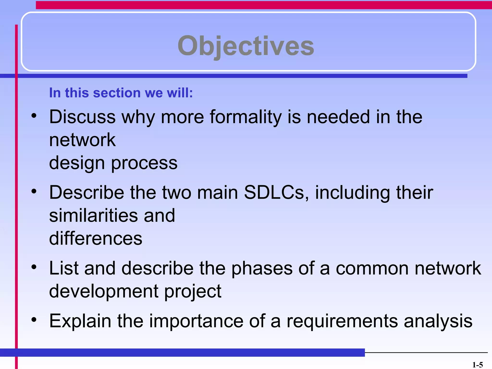 Objectives
  In this section we will:
• Discuss why more formality is needed in the
  network
  design process
• Describe the two main SDLCs, including their
  similarities and
  differences
• List and describe the phases of a common network
  development project
• Explain the importance of a requirements analysis

                                                 1-5
 