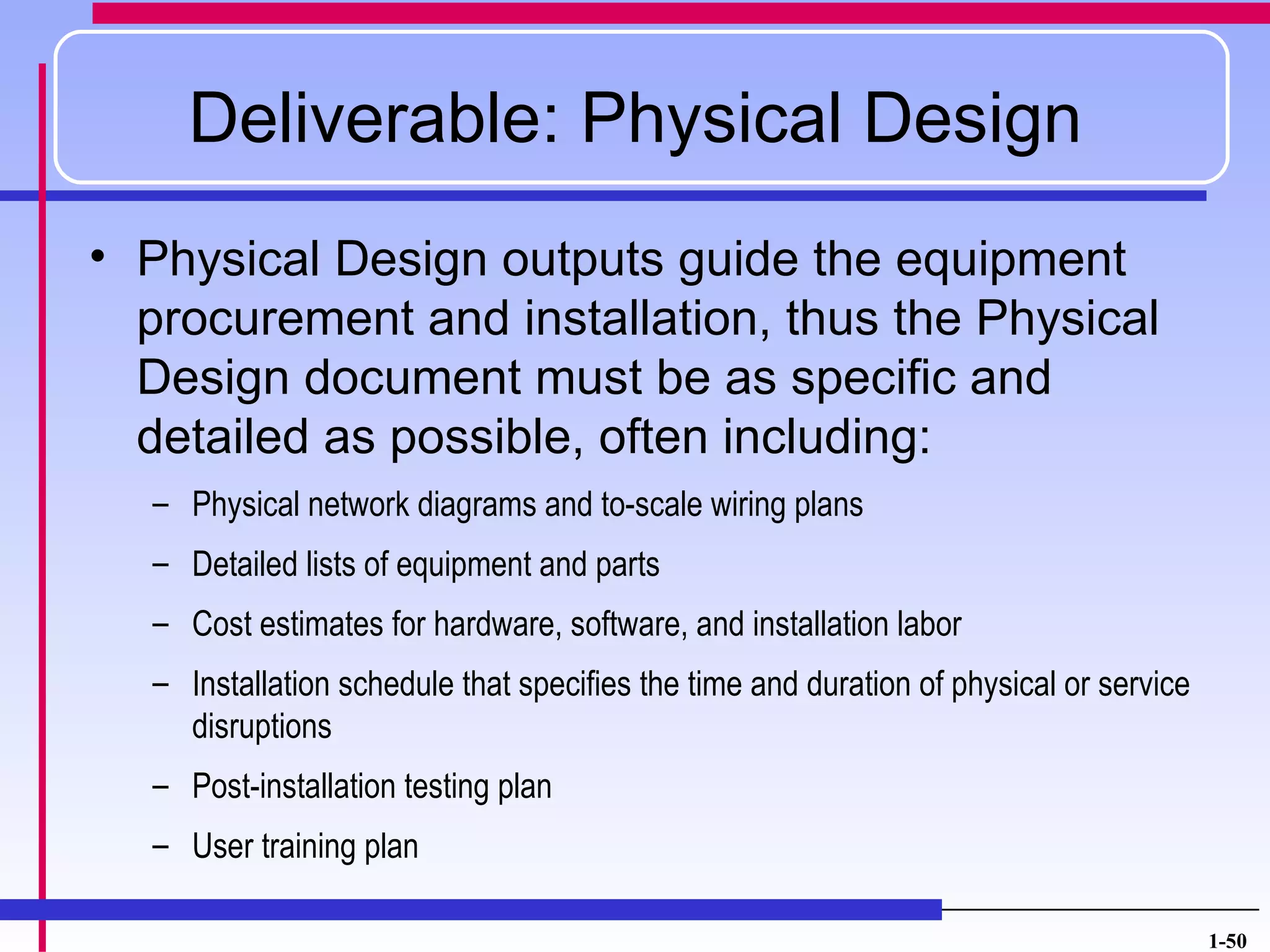 Deliverable: Physical Design
• Physical Design outputs guide the equipment
  procurement and installation, thus the Physical
  Design document must be as specific and
  detailed as possible, often including:
  – Physical network diagrams and to-scale wiring plans
  – Detailed lists of equipment and parts
  – Cost estimates for hardware, software, and installation labor
  – Installation schedule that specifies the time and duration of physical or service
    disruptions
  – Post-installation testing plan
  – User training plan

                                                                                        1-50
 