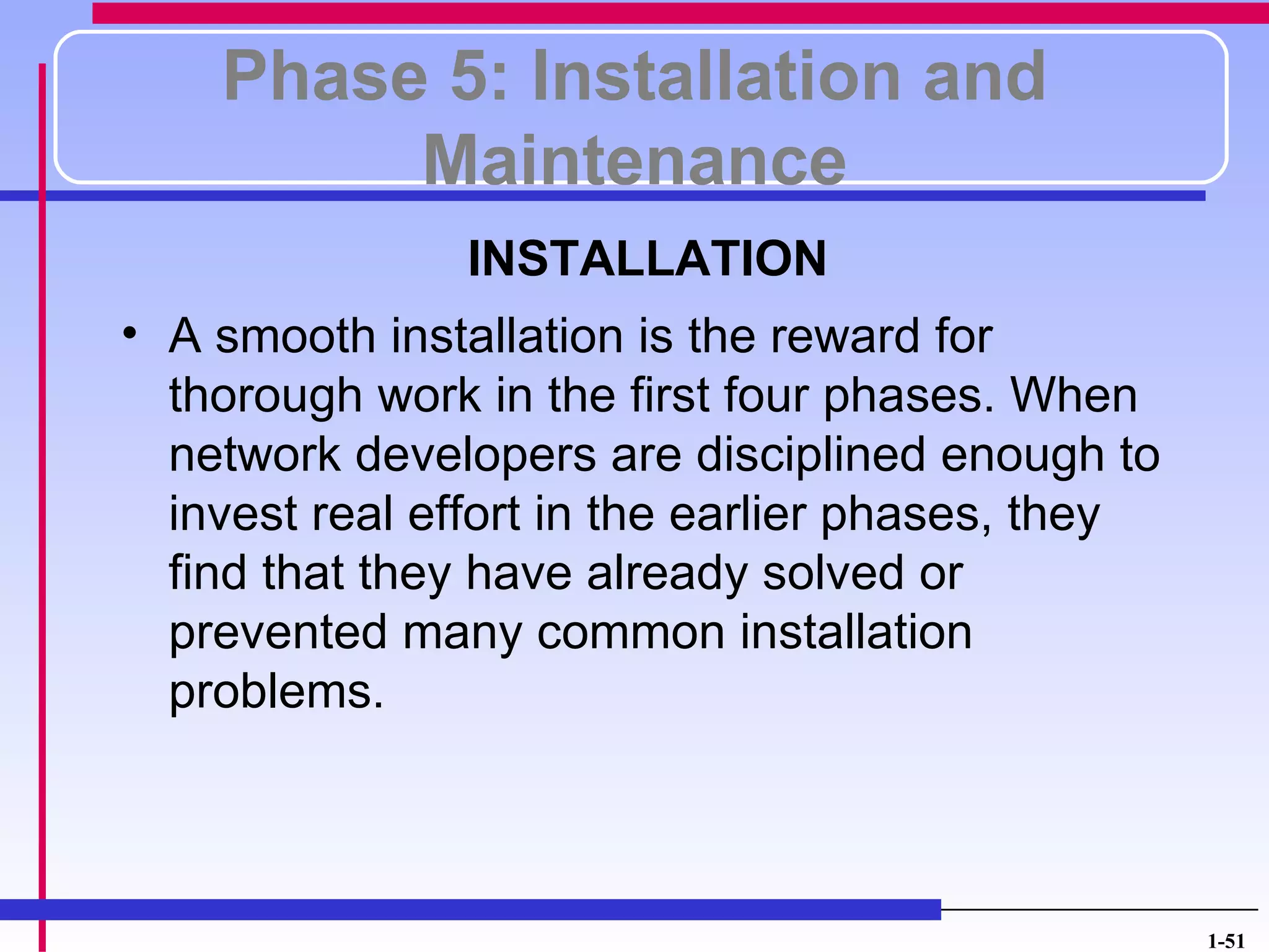 Phase 5: Installation and
         Maintenance
               INSTALLATION
• A smooth installation is the reward for
  thorough work in the first four phases. When
  network developers are disciplined enough to
  invest real effort in the earlier phases, they
  find that they have already solved or
  prevented many common installation
  problems.



                                                   1-51
 