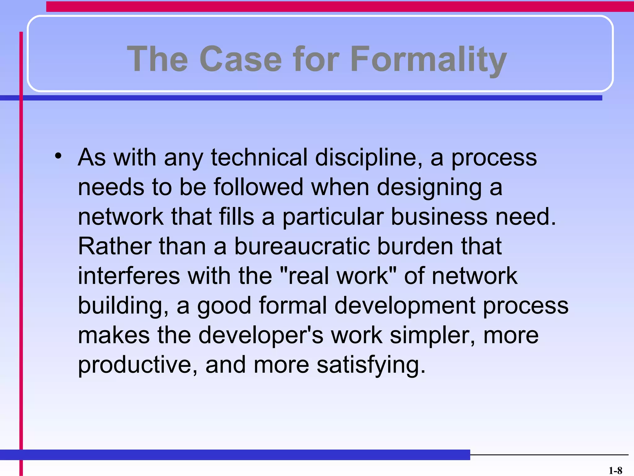 The Case for Formality

• As with any technical discipline, a process
  needs to be followed when designing a
  network that fills a particular business need.
  Rather than a bureaucratic burden that
  interferes with the "real work" of network
  building, a good formal development process
  makes the developer's work simpler, more
  productive, and more satisfying.



                                                   1-8
 