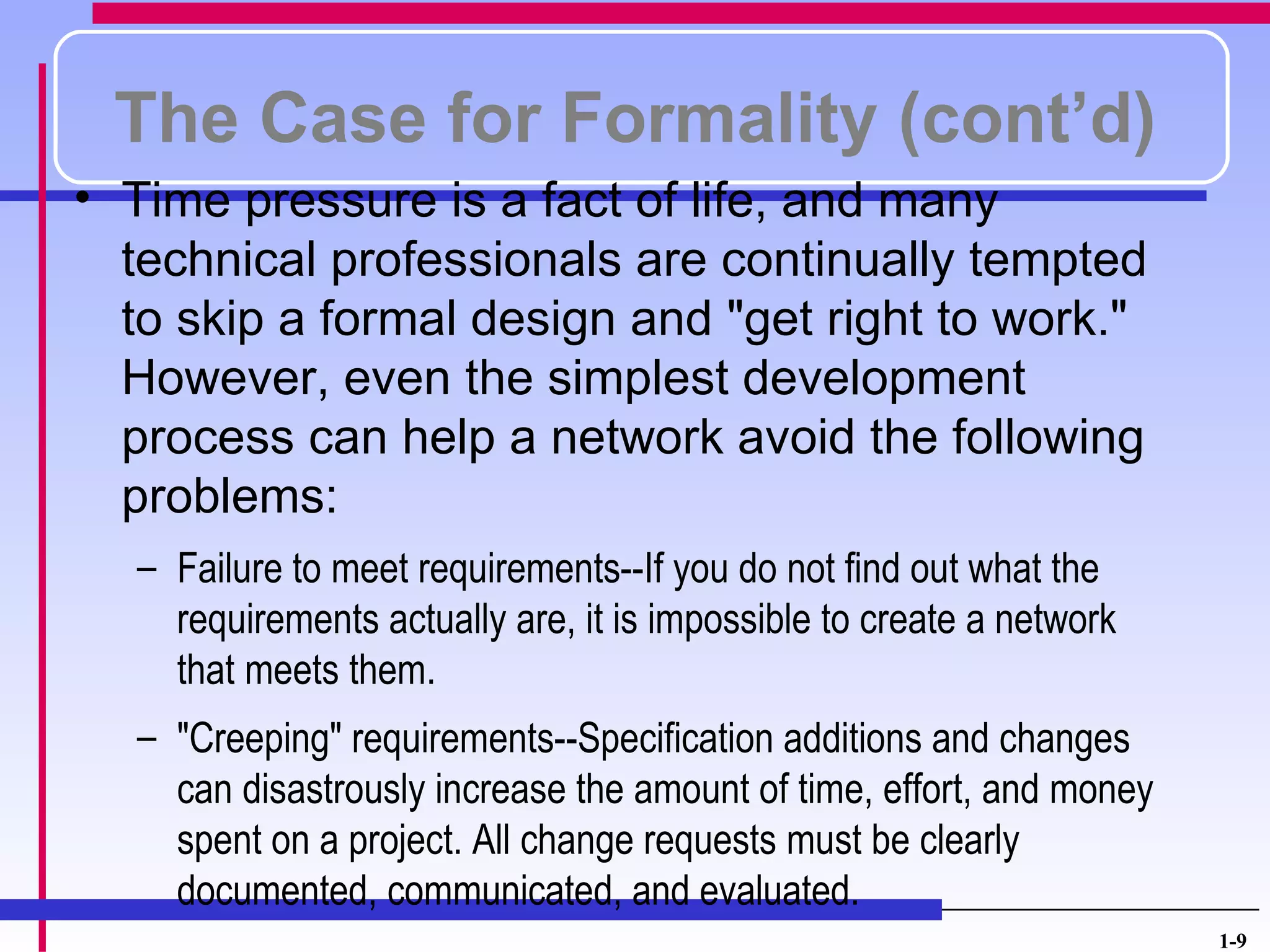 The Case for Formality (cont’d)
• Time pressure is a fact of life, and many
  technical professionals are continually tempted
  to skip a formal design and "get right to work."
  However, even the simplest development
  process can help a network avoid the following
  problems:
  – Failure to meet requirements--If you do not find out what the
    requirements actually are, it is impossible to create a network
    that meets them.
  – "Creeping" requirements--Specification additions and changes
    can disastrously increase the amount of time, effort, and money
    spent on a project. All change requests must be clearly
    documented, communicated, and evaluated.
                                                                      1-9
 