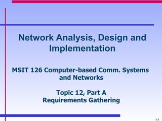 Network Analysis, Design and
       Implementation

MSIT 126 Computer-based Comm. Systems
            and Networks

           Topic 12, Part A
        Requirements Gathering

                                        1-1
 