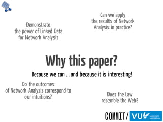 Why this paper?
Because we can ... and because it is interesting!
Demonstrate
the power of Linked Data
for Network Analysis
Do the outcomes
of Network Analysis correspond to
our intuitions?
Can we apply
the results of Network
Analysis in practice?
Does the Law
resemble the Web?
 