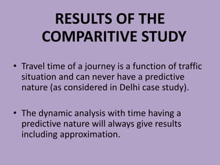 RESULTS OF THE
COMPARITIVE STUDY
• Travel time of a journey is a function of traffic
situation and can never have a predictive
nature (as considered in Delhi case study).
• The dynamic analysis with time having a
predictive nature will always give results
including approximation.
 