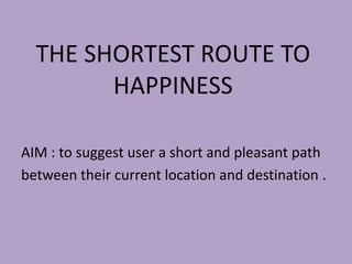 THE SHORTEST ROUTE TO
HAPPINESS
AIM : to suggest user a short and pleasant path
between their current location and destination .
 