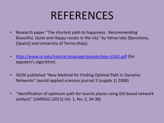 REFERENCES
• Research paper “The shortest path to happiness : Recommending
Beautiful, Quiet and Happy routes in the city” by Yahoo labs [Barcelona,
(Spain)] and University of Torino (Italy).
• http://www.isi.edu/natural-language/people/epp-cs562.pdf (for
eppstein’s algorithm).
• IDOSI published “New Method for Finding Optimal Path in Dynamic
Networks” (world applied sciences journal 3 (supple 1) 2008)
• “identification of optimum path for tourist places using GIS based network
analysis” (IJARSGG (2013) Vol. 1, No. 2, 34-38)
 