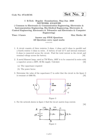 Code No: 07A1EC05                                           Set No. 2
            I B.Tech Regular Examinations, May/Jun 2008
                         NETWORK ANALYSIS
  ( Common to Electronics & Communication Engineering, Electronics &
   Instrumentation Engineering, Bio-Medical Engineering, Electronics &
Control Engineering, Electronics & Telematics and Electronics & Computer
                               Engineering)
Time: 3 hours                                              Max Marks: 80
                       Answer any FIVE Questions
                     All Questions carry equal marks
                                  ⋆⋆⋆⋆⋆


  1. A circuit consists of three resistors 3 ohms, 4 ohms and 6 ohms in parallel and
     a fourth resistor 4 ohms in series. A battery of emf 12 V and internal resistance
     6 ohms is connected across the circuit. Find the total current in the circuit and
     terminal voltage across the battery.                                         [16]

  2. A metal ﬁlament lamp, rated at 750 Watts, 100V is to be connected in series with
     a capacitor across a 230V, 60 Hz supply. Calculate                           [16]

     (a) The capacitance required
     (b) The power factor.

  3. Determine the value of the capacitance C in order that the circuit in the ﬁgure 3
     is resonant at 6366 Hz.                                                      [16]




                                          Figure 3
  4. For the network shown in ﬁgure 4 ﬁnd the tie-set matrix loop current.
                                                                                  [16]




                                          Figure 4




                                       1 of 2
 