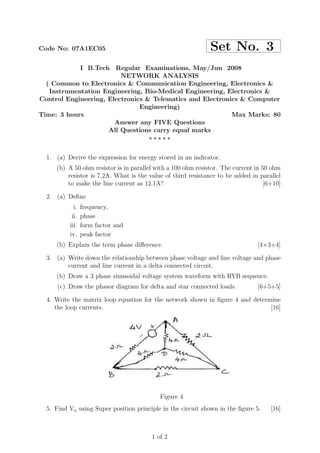 Code No: 07A1EC05                                             Set No. 3
            I B.Tech Regular Examinations, May/Jun 2008
                         NETWORK ANALYSIS
  ( Common to Electronics & Communication Engineering, Electronics &
   Instrumentation Engineering, Bio-Medical Engineering, Electronics &
Control Engineering, Electronics & Telematics and Electronics & Computer
                               Engineering)
Time: 3 hours                                              Max Marks: 80
                       Answer any FIVE Questions
                     All Questions carry equal marks
                                  ⋆⋆⋆⋆⋆


  1. (a) Derive the expression for energy stored in an indicator.
     (b) A 50 ohm resistor is in parallel with a 100 ohm resistor. The current in 50 ohm
         resistor is 7.2A. What is the value of third resistance to be added in parallel
         to make the line current as 12.1A?                                        [6+10]

  2. (a) Deﬁne
            i.   frequency,
           ii.   phase
          iii.   form factor and
          iv.    peak factor
     (b) Explain the term phase diﬀerence.                                      [4×3+4]

  3. (a) Write down the relationship between phase voltage and line voltage and phase
         current and line current in a delta connected circuit.
     (b) Draw a 3 phase sinusoidal voltage system waveform with RYB sequence.
      (c) Draw the phasor diagram for delta and star connected loads.           [6+5+5]

  4. Write the matrix loop equation for the network shown in ﬁgure 4 and determine
     the loop currents.                                                        [16]




                                           Figure 4
  5. Find Va using Super position principle in the circuit shown in the ﬁgure 5.     [16]



                                        1 of 2
 