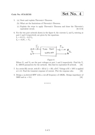 Code No: 07A1EC05                                           Set No. 4
 5. (a) State and explain Thevenin’s Theorem.
    (b) What are the limitations of Thevenin’s Theorem.
     (c) Explain the steps to apply Thevenin’s Theorem and draw the Thevenin’s
         equivalent circuit.                                          [6+4+6]

 6. For the two port network shown in the ﬁgure 6, the currents I1 and I2 entering at
    port 1 and 2 respectively are given by the equations.
    I1 = 0.5 V1 - 0.2 V2
    I2 = -0.2V1 + V2




                                        Figure 6
    Where V1 and V2 are the port voltages at port 1 and 2 respectively. Find the Y,
    Z, ABCD parameters for the network. Also ﬁnd its equivalent Π network.     [16]

 7. In a series RL circuit, with R = 3Ω & L = 1H, a D.C. Voltage of E = 50V is applied
    at t=0. Find the transient response of current. Plot the response also.      [16]

 8. Design a m-derived HPF with a cut-oﬀ frequency of 10KHz. Design impedance of
    500Ω and m = 0.4.                                                      [16]


                                      ⋆⋆⋆⋆⋆




                                       2 of 2
 