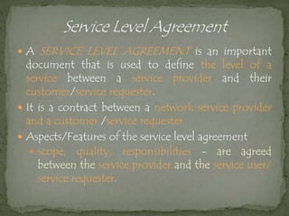  A SERVICE LEVEL AGREEMENT is an important
document that is used to define the level of a
service between a service provider and their
customer/service requester.
 It is a contract between a network service provider
and a customer /service requester
 Aspects/Features of the service level agreement
 scope, quality, responsibilities - are agreed
between the service provider and the service user/
service requester.
 