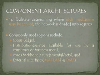  To facilitate determining where each mechanism
may be applied, the network is divided into regions.
 Commonly used regions include:
 access (edge),
 Distribution(service available for use by a
consumer or business user.),
 core (backbone / fundamental/sets), and
 External interfaces(MATLAB) & DMZs
 