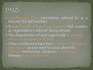  Demilitarized Zone (sometimes referred to as a
PERIMETER NETWORK)
 It is a physical or logical sub-network that contains
an organization's external-facing services .
 The characteristics of each region help to identify
where mechanisms are applied.
 When mechanisms have been chosen and applied to
the network and we want to know about the
internal(mechanisms , locations) relationships
between these mechanisms.
 