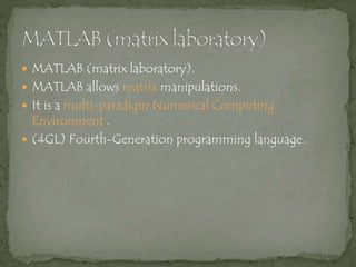  MATLAB (matrix laboratory).
 MATLAB allows matrix manipulations.
 It is a multi-paradigm Numerical Computing
Environment .
 (4GL) Fourth-Generation programming language.
 