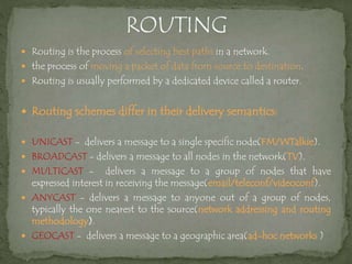  Routing is the process of selecting best paths in a network.
 the process of moving a packet of data from source to destination.
 Routing is usually performed by a dedicated device called a router.
 Routing schemes differ in their delivery semantics:
 UNICAST - delivers a message to a single specific node(FM/WTalkie).
 BROADCAST - delivers a message to all nodes in the network(TV).
 MULTICAST - delivers a message to a group of nodes that have
expressed interest in receiving the message(email/teleconf/videoconf).
 ANYCAST - delivers a message to anyone out of a group of nodes,
typically the one nearest to the source(network addressing and routing
methodology).
 GEOCAST - delivers a message to a geographic area(ad-hoc networks )
 