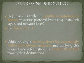  Addressing is applying identifiers (addresses) to
devices at various protocol layers (e.g., data-link
layers and network layer)
 Ex: class A, B, C, D
 While routing is learning about the connectivity
within and between networks and applying this
connectivity information to forward IP packets
toward their destinations.
 