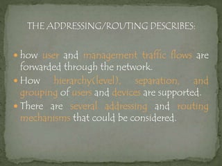  how user and management traffic flows are
forwarded through the network.
 How hierarchy(level), separation, and
grouping of users and devices are supported.
 There are several addressing and routing
mechanisms that could be considered.
 