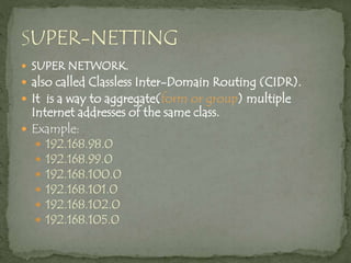  SUPER NETWORK.
 also called Classless Inter-Domain Routing (CIDR).
 It is a way to aggregate(form or group) multiple
Internet addresses of the same class.
 Example:
 192.168.98.0
 192.168.99.0
 192.168.100.0
 192.168.101.0
 192.168.102.0
 192.168.105.0
 