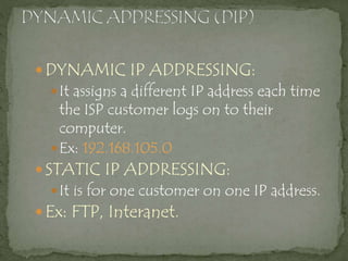  DYNAMIC IP ADDRESSING:
It assigns a different IP address each time
the ISP customer logs on to their
computer.
Ex: 192.168.105.0
 STATIC IP ADDRESSING:
It is for one customer on one IP address.
 Ex: FTP, Interanet.
 