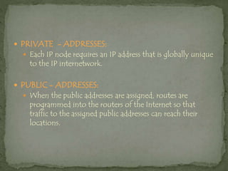  PRIVATE - ADDRESSES:
 Each IP node requires an IP address that is globally unique
to the IP internetwork.
 PUBLIC - ADDRESSES:
 When the public addresses are assigned, routes are
programmed into the routers of the Internet so that
traffic to the assigned public addresses can reach their
locations.
 