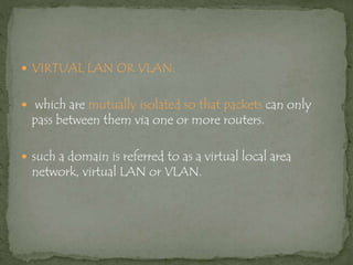  VIRTUAL LAN OR VLAN:
 which are mutually isolated so that packets can only
pass between them via one or more routers.
 such a domain is referred to as a virtual local area
network, virtual LAN or VLAN.
 