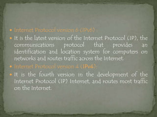  Internet Protocol version 6 (IPv6) :
 It is the latest version of the Internet Protocol (IP), the
communications protocol that provides an
identification and location system for computers on
networks and routes traffic across the Internet.
 Internet Protocol version 4 (IPv4):
 It is the fourth version in the development of the
Internet Protocol (IP) Internet, and routes most traffic
on the Internet.
 