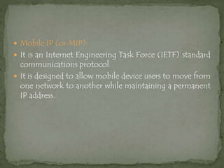  Mobile IP (or MIP):
 It is an Internet Engineering Task Force (IETF) standard
communications protocol
 It is designed to allow mobile device users to move from
one network to another while maintaining a permanent
IP address.
 