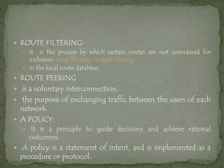  ROUTE FILTERING:
 It is the process by which certain routes are not considered for
inclusion input filtering output filtering
 in the local route database,
 ROUTE PEERING
 is a voluntary interconnection.
 the purpose of exchanging traffic between the users of each
network.
 A POLICY:
 It is a principle to guide decisions and achieve rational
outcomes.
 A policy is a statement of intent, and is implemented as a
procedure or protocol.
 