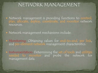  Network management is providing functions to control,
plan, allocate, deploy, coordinate, and monitor network
resources.
 Network management mechanisms include:
 Monitoring: Obtaining values for end-to-end, per link,
and per-element network management characteristics.
 Instrumentation: Determining the set of tools and utilities
needed to monitor and probe the network for
management data.
 