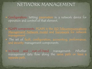  Configuration: Setting parameters in a network device for
operation and control of that element.
 FCAPS components: FCAPS is the ISO Telecommunications
Management Network model and framework for network
management
 The set of fault, configuration, accounting, performance,
and security management components.
 In-band and out-of-band management: Whether
management data flow along the same path or have a
separate path.
 