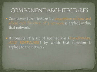  Component architecture is a description of how and
where each function of a network is applied within
that network.
 It consists of a set of mechanisms (HARDWARE
AND SOFTWARE) by which that function is
applied to the network.
 