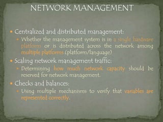  Centralized and distributed management:
 Whether the management system is in a single hardware
platform or is distributed across the network among
multiple platforms.(platform/language)
 Scaling network management traffic:
 Determining how much network capacity should be
reserved for network management.
 Checks and balances:
 Using multiple mechanisms to verify that variables are
represented correctly.
 