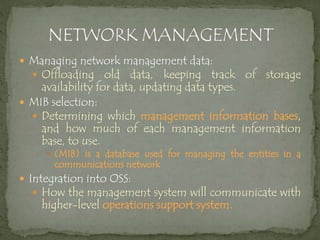  Managing network management data:
 Offloading old data, keeping track of storage
availability for data, updating data types.
 MIB selection:
 Determining which management information bases,
and how much of each management information
base, to use.
 (MIB) is a database used for managing the entities in a
communications network
 Integration into OSS:
 How the management system will communicate with
higher-level operations support system.
 