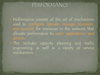  Performance consists of the set of mechanisms
used to configure, operate, manage, provision,
and account for resources in the network that
allocate performance to users, applications, and
devices.
 This includes capacity planning and traffic
engineering, as well as a variety of service
mechanisms.
 