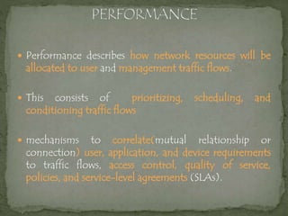  Performance describes how network resources will be
allocated to user and management traffic flows.
 This consists of prioritizing, scheduling, and
conditioning traffic flows
 mechanisms to correlate(mutual relationship or
connection) user, application, and device requirements
to traffic flows, access control, quality of service,
policies, and service-level agreements (SLAs).
 