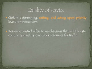  QoS, is determining, setting, and acting upon priority
levels for traffic flows.
 Resource control refers to mechanisms that will allocate,
control, and manage network resources for traffic.
 