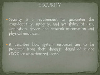  Security is a requirement to guarantee the
confidentiality, integrity, and availability of user,
application, device, and network information and
physical resources.
 it describes how system resources are to be
protected from theft, damage, denial of service
(DOS), or unauthorized access.
 