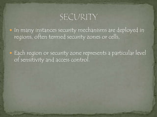  In many instances security mechanisms are deployed in
regions, often termed security zones or cells,
 Each region or security zone represents a particular level
of sensitivity and access control.
 