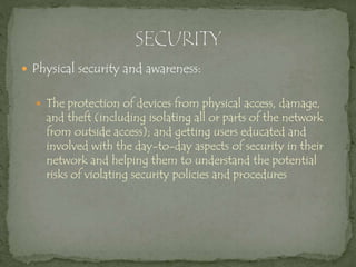  Physical security and awareness:
 The protection of devices from physical access, damage,
and theft (including isolating all or parts of the network
from outside access); and getting users educated and
involved with the day-to-day aspects of security in their
network and helping them to understand the potential
risks of violating security policies and procedures
 