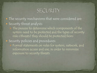  The security mechanisms that were considered are:
 Security threat analysis:
 The process to determine which components of the
system need to be protected and the types of security
risks (threats) they should be protected from
 Security policies and procedures:
 Formal statements on rules for system, network, and
information access and use, in order to minimize
exposure to security threats
 