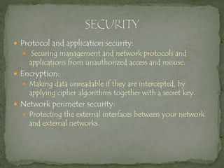  Protocol and application security:
 Securing management and network protocols and
applications from unauthorized access and misuse.
 Encryption:
 Making data unreadable if they are intercepted, by
applying cipher algorithms together with a secret key.
 Network perimeter security:
 Protecting the external interfaces between your network
and external networks.
 