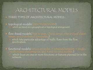  THREE TYPES OF ARCHITECTURAL MODELS :
 topological models(LAN/MAN/WAN)
 which are based on a geographical or topological arrangement.
 flow-based models(Peer to peer, Client-server, Hierarchical client-
server, and Distributed computing)
 which take particular advantage of traffic flows from the flow
specification.
 functional models(service-provider, • intranet/extranet, • single-
/multi-tiered performance, and • end-to-end models.)
 which focus on one or more functions or features planned for in the
network.
 