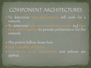  To determine how performance will work for a
network.
 To determine how each mechanism works, and how
they work together to provide performance for the
network.
 This picture bellow shows how
 QoS – Quality of Service,
 SLA-Service Level Agreements and policies are
applied.
 