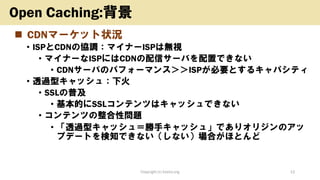 ◼ CDNマーケット状況
• ISPとCDNの協調：マイナーISPは無視
• マイナーなISPにはCDNの配信サーバを配置できない
• CDNサーバのパフォーマンス＞＞ISPが必要とするキャパシティ
• 透過型キャッシュ：下火
• SSLの普及
• 基本的にSSLコンテンツはキャッシュできない
• コンテンツの整合性問題
• 「透過型キャッシュ＝勝手キャッシュ」でありオリジンのアッ
プデートを検知できない（しない）場合がほとんど
Copyright (c) kosho.org 12
Open Caching:背景
 