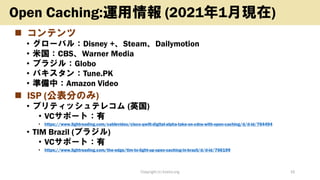 ◼ コンテンツ
• グローバル：Disney +、Steam、Dailymotion
• 米国：CBS、Warner Media
• ブラジル：Globo
• パキスタン：Tune.PK
• 準備中：Amazon Video
◼ ISP (公表分のみ)
• ブリティッシュテレコム (英国)
• VCサポート：有
• https://www.lightreading.com/cablevideo/cisco-qwilt-digital-alpha-take-on-cdns-with-open-caching/d/d-id/764494
• TIM Brazil (ブラジル)
• VCサポート：有
• https://www.lightreading.com/the-edge/tim-to-light-up-open-caching-in-brazil/d/d-id/766199
Copyright (c) kosho.org 16
Open Caching:運用情報 (2021年1月現在)
 