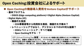 ◼ Open Cachingの機器導入費用をVenture Capitalがサポート
• 基本プログラム
• CISCO (Edge computing platform)＋Digital Alpha (Venture Capital)
• Digital Alpha (VC)
• 機器代を負担
• CDN事業者等から利用料を徴収、機器代を穴埋め？
• レベニューシェアではなく、デジタルシネマのVPF的な施策？
• CDNレベニューシェア：すべて破綻
• Open Cachingモデル：？
Copyright (c) kosho.org 17
Open Caching:投資会社によるサポート
VPF (Virtual Printing Fee)制度：デジタルシネマ機器の導入費用をスタジオが補助する
プログラム。映画を1本興行するたびに、(デジタル化により不要となる)物理フィルム1本相
当の代金(約6万円)を劇場に支払うというもの。このプログラムにより映画館のデジタル化(1
台2000万程度)が一気に進んだ。基本的に機器代金の補てんが終了すると補助は切れる。
 