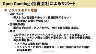 ◼ ビジネスモデル考察
• VCのリスク
• 導入したが配信量が少ない（投資回収できない）
• 配信側との握りが望ましい
• 国内展開(案)
• 国内大手OTTがファンドを作り、OCNをばら撒けば成立
• 補足
• この手のファイナンシャルスキームでは、タイトな収支コント
ロールとコンテンツ側との握りが求められる、単純な中抜き商社
の出る幕は無い
• メーカとの直契約(一般的)
• コンテンツとの窓口＋運用サポート会社(今回の場合だと国内
CDN事業者?) Copyright (c) kosho.org 19
Open Caching :投資会社によるサポート
 