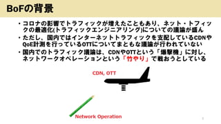 • コロナの影響でトラフィックが増えたこともあり、ネット・トフィッ
クの最適化(トラフィックエンジニアリング)についての議論が盛ん
• ただし、国内ではインターネットトラフィックを支配しているCDNや
QoE計測を行っているOTTについてまともな議論が行われていない
• 国内でのトラフィック議論は、CDNやOTTという「爆撃機」に対し、
ネットワークオペレーションという「竹やり」で戦おうとしている
Copyright (c) kosho.org 2
BoFの背景
 