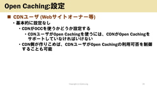 ◼ CDNユーザ (Webサイトオーナー等)
• 基本的に設定なし
• CDNがOCCを使うかどうか設定する
• CDNユーザがOpen Cachingを使うには、CDNがOpen Cachingを
サポートしていなければいけない
• CDN側が作りこめば、CDNユーザがOpen Cachingの利用可否を制御
することも可能
Copyright (c) kosho.org 25
Open Caching:設定
 