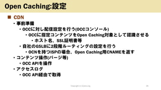 ◼ CDN
• 事前準備
• OCCに対し配信設定を行う(OCCコンソール)
• OCCに指定コンテンツをOpen Caching対象として認識させる
• ホスト名、SSL証明書等
• 自社のGSLBに2段階ルーティングの設定を行う
• OCNを持つISPの場合、Open Caching用CNAMEを返す
• コンテンツ操作(パージ等)
• OCC APIを操作
• アクセスログ
• OCC API経由で取得
Copyright (c) kosho.org 26
Open Caching:設定
 